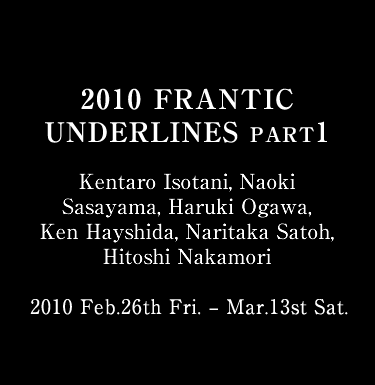 2010 FRANTIC UNDERLINES Kentaro Isotani, Naoki Sasayama, Haruki Ogawa, Ken Hayshida, Naritaka Satoh, Hitoshi Nakamori 2010 Feb.26th Fri. – Mar.13st Sat.