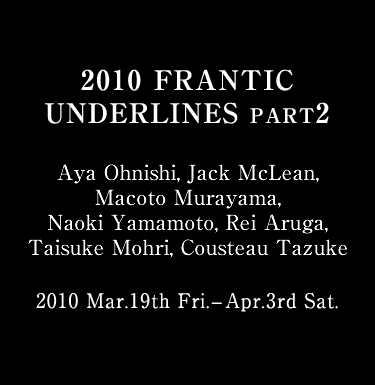 2010 FRANTIC UNDERLINES PART2 Aya Ohnishi, Jack McLean, Macoto Murayama, Naoki Yamamoto, Rei Aruga, Taisuke Mohri, Cousteau Tazuke 2010 Mar.19th Fri. - Apr.3rd Sat. Curated by Rodion Trofimchenko