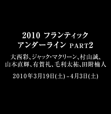 2010 FRANTIC UNDERLINES PART2 大西彩、ジャック・マクリーン、村山誠、山本直輝、有賀礼、毛利太祐、田附楠人 2010年3月19日(土) - 2010年4月3日(土) 