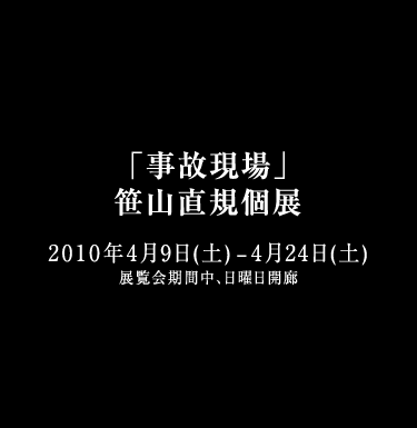 「事故現場」 笹山直規個展 2010年4月9日（金）－4月24日（土）展覧会期間中、日曜日開廊